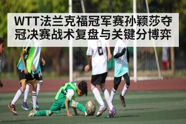 WTT法兰克福冠军赛孙颖莎夺冠决赛战术复盘与关键分博弈